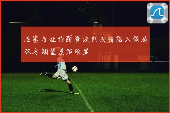 活塞与杜伦薪资谈判或将陷入僵局双方期望差距明显