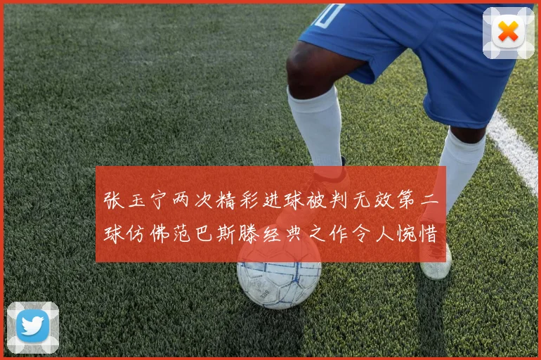 张玉宁两次精彩进球被判无效第二球仿佛范巴斯滕经典之作令人惋惜