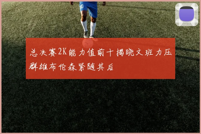 总决赛2K能力值前十揭晓文班力压群雄布伦森紧随其后