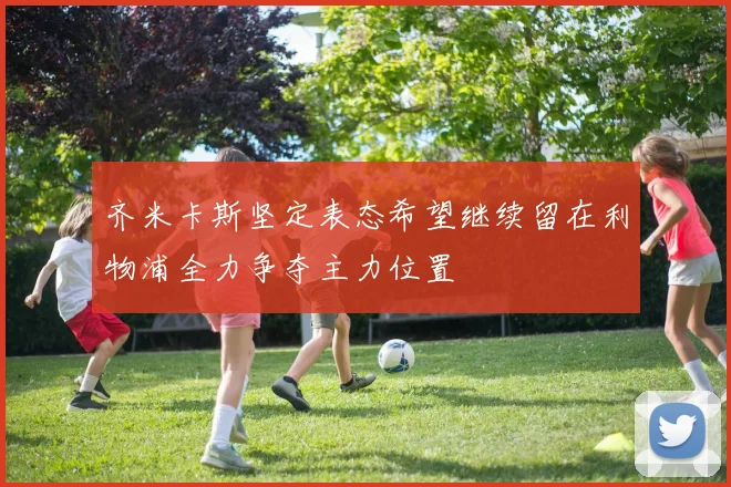 齐米卡斯坚定表态希望继续留在利物浦全力争夺主力位置