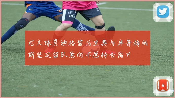 尤文球员迪格雷戈里奥与库普梅纳斯坚定留队意向不愿转会离开