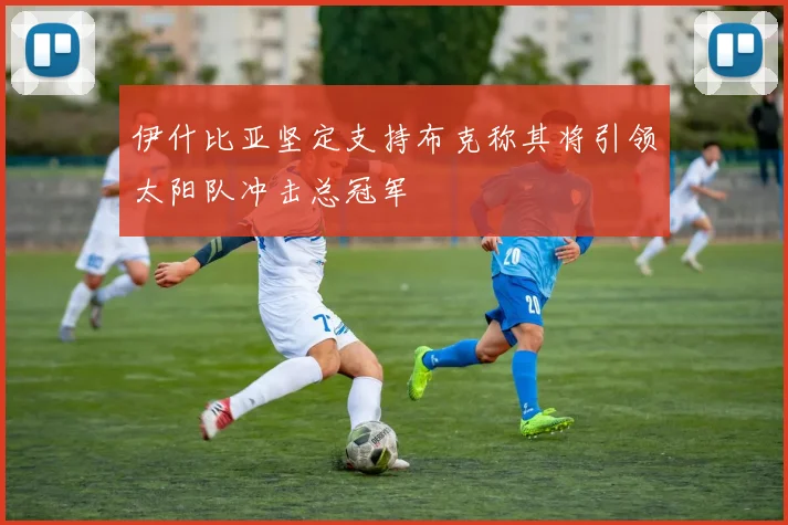 伊什比亚坚定支持布克称其将引领太阳队冲击总冠军