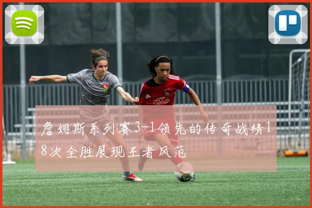 詹姆斯系列赛3-1领先的传奇战绩18次全胜展现王者风范