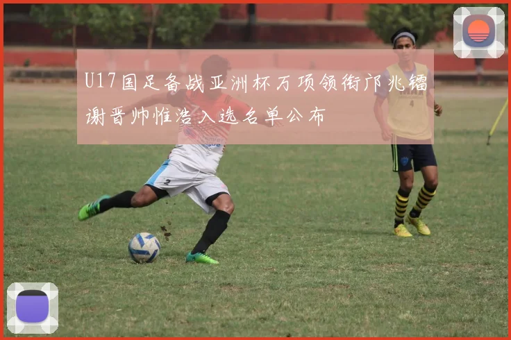 U17国足备战亚洲杯万项领衔邝兆镭谢晋帅惟浩入选名单公布