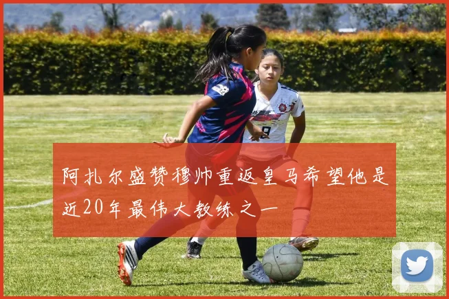 阿扎尔盛赞穆帅重返皇马希望他是近20年最伟大教练之一
