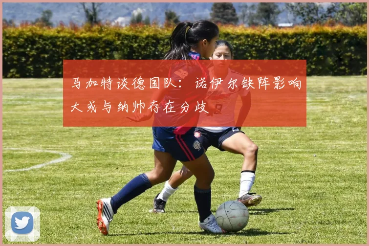 马加特谈德国队：诺伊尔缺阵影响大或与纳帅存在分歧