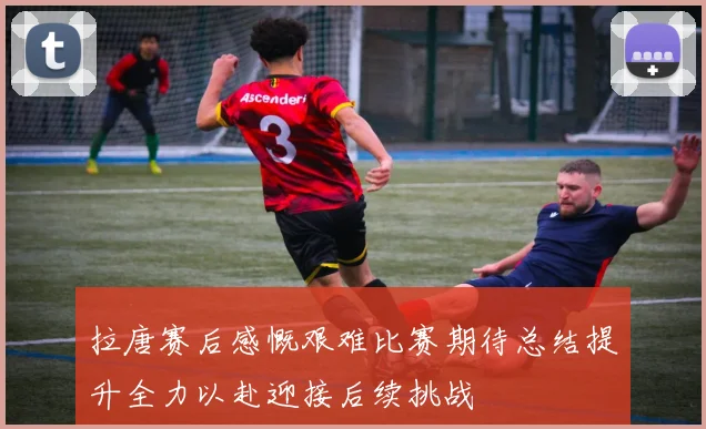 拉唐赛后感慨艰难比赛期待总结提升全力以赴迎接后续挑战