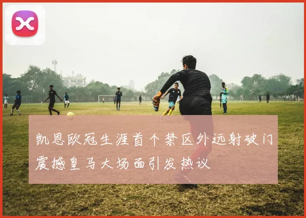 凯恩欧冠生涯首个禁区外远射破门震撼皇马大场面引发热议