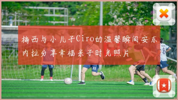梅西与小儿子Ciro的温馨瞬间安东内拉分享幸福亲子时光照片