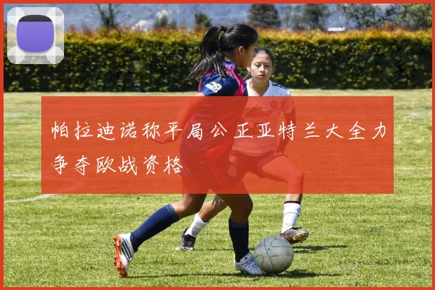 帕拉迪诺称平局公正亚特兰大全力争夺欧战资格