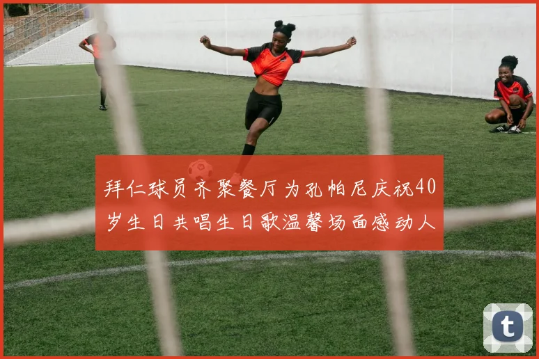 拜仁球员齐聚餐厅为孔帕尼庆祝40岁生日共唱生日歌温馨场面感动人心