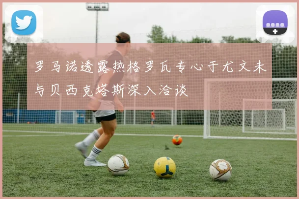 罗马诺透露热格罗瓦专心于尤文未与贝西克塔斯深入洽谈