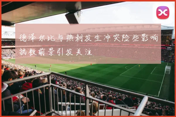 德泽尔比与热刺发生冲突险些影响执教前景引发关注
