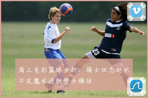 周三竞彩篮球分析：骑士状态起伏不定魔术连胜势头强劲