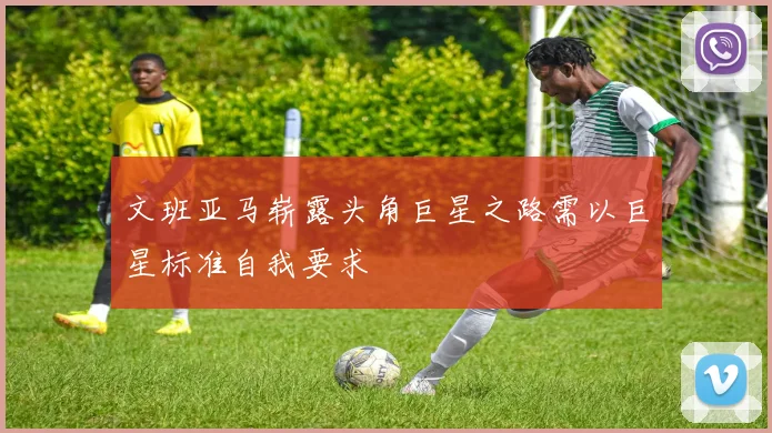 文班亚马崭露头角巨星之路需以巨星标准自我要求