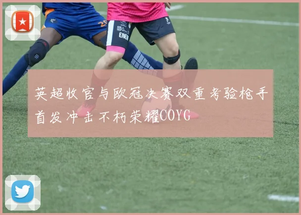 英超收官与欧冠决赛双重考验枪手首发冲击不朽荣耀COYG