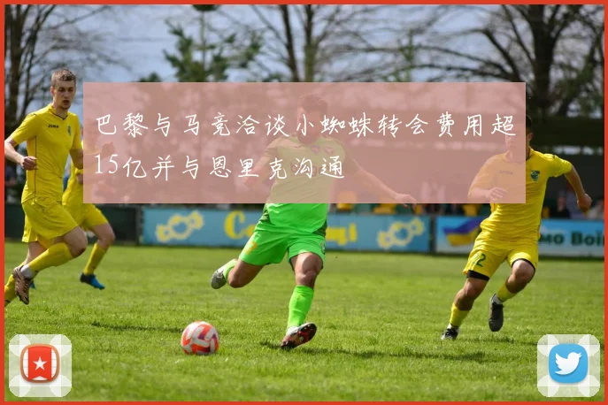 巴黎与马竞洽谈小蜘蛛转会费用超15亿并与恩里克沟通