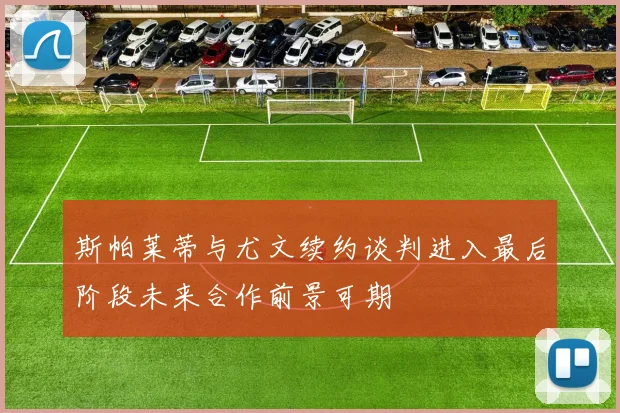 斯帕莱蒂与尤文续约谈判进入最后阶段未来合作前景可期