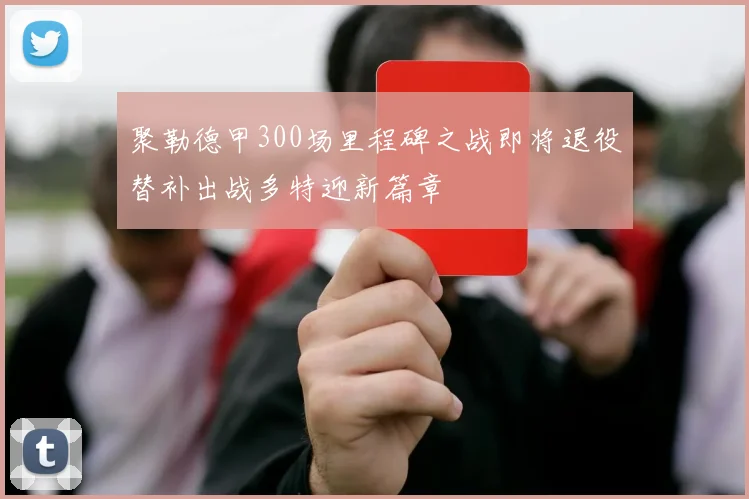 聚勒德甲300场里程碑之战即将退役替补出战多特迎新篇章