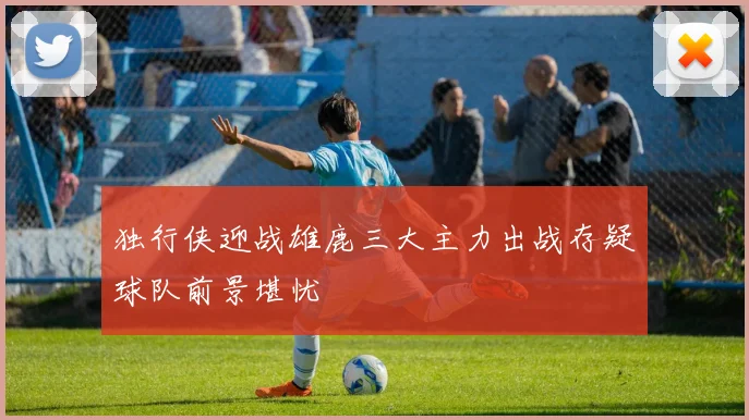 独行侠迎战雄鹿三大主力出战存疑球队前景堪忧