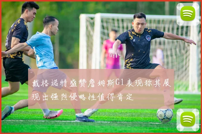 戴格诺特盛赞詹姆斯G1表现称其展现出强烈侵略性值得肯定