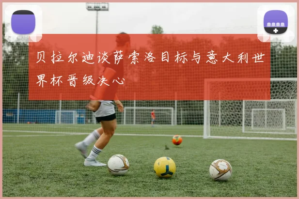 贝拉尔迪谈萨索洛目标与意大利世界杯晋级决心