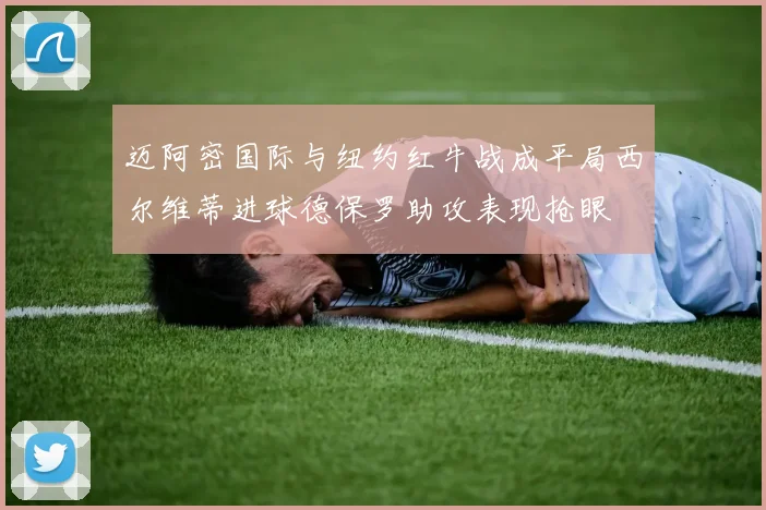 迈阿密国际与纽约红牛战成平局西尔维蒂进球德保罗助攻表现抢眼