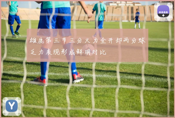 雄鹿第三节三分火力全开却两分球乏力表现形成鲜明对比