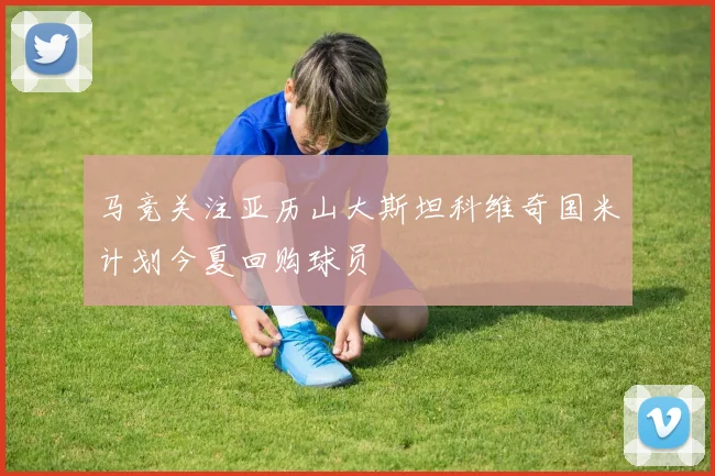 马竞关注亚历山大斯坦科维奇国米计划今夏回购球员